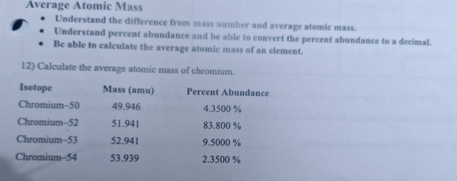 Average Atomic Mass 
Understand the difference from mass number and average atomic mass. 
Understand percent abundance and be able to convert the percent abundance to a decimal. 
Be able to calculate the average atomic mass of an element. 
12) Calculate the average atomic mass of chromium. 
Isotope Mass (amu) Percent Abundance 
Chromium- 50 49.946 4.3500 %
Chromium- 52 51.941 83.800 %
Chromium-53 52.941 9.5000 %
Chromium-54 53.939 2.3500 %