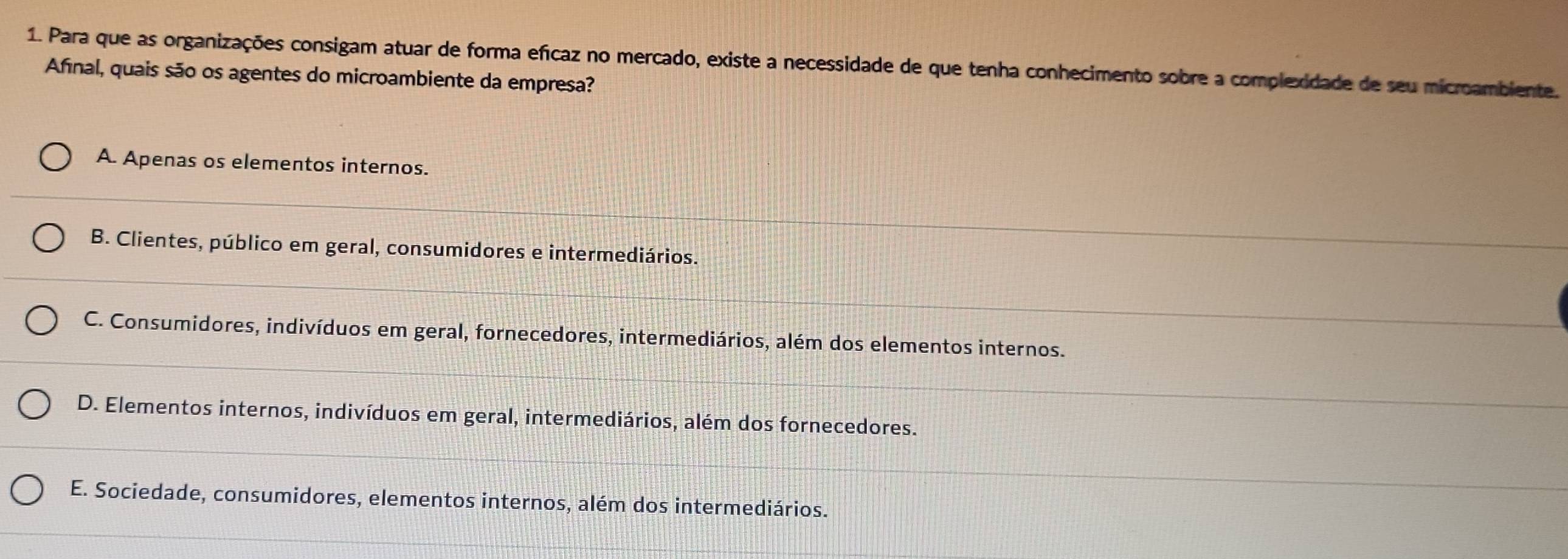 Para que as organizações consigam atuar de forma efícaz no mercado, existe a necessidade de que tenha conhecimento sobre a complexidade de seu microambiente.
Afnal, quais são os agentes do microambiente da empresa?
A. Apenas os elementos internos.
B. Clientes, público em geral, consumidores e intermediários.
C. Consumidores, indivíduos em geral, fornecedores, intermediários, além dos elementos internos.
D. Elementos internos, indivíduos em geral, intermediários, além dos fornecedores.
E. Sociedade, consumidores, elementos internos, além dos intermediários.