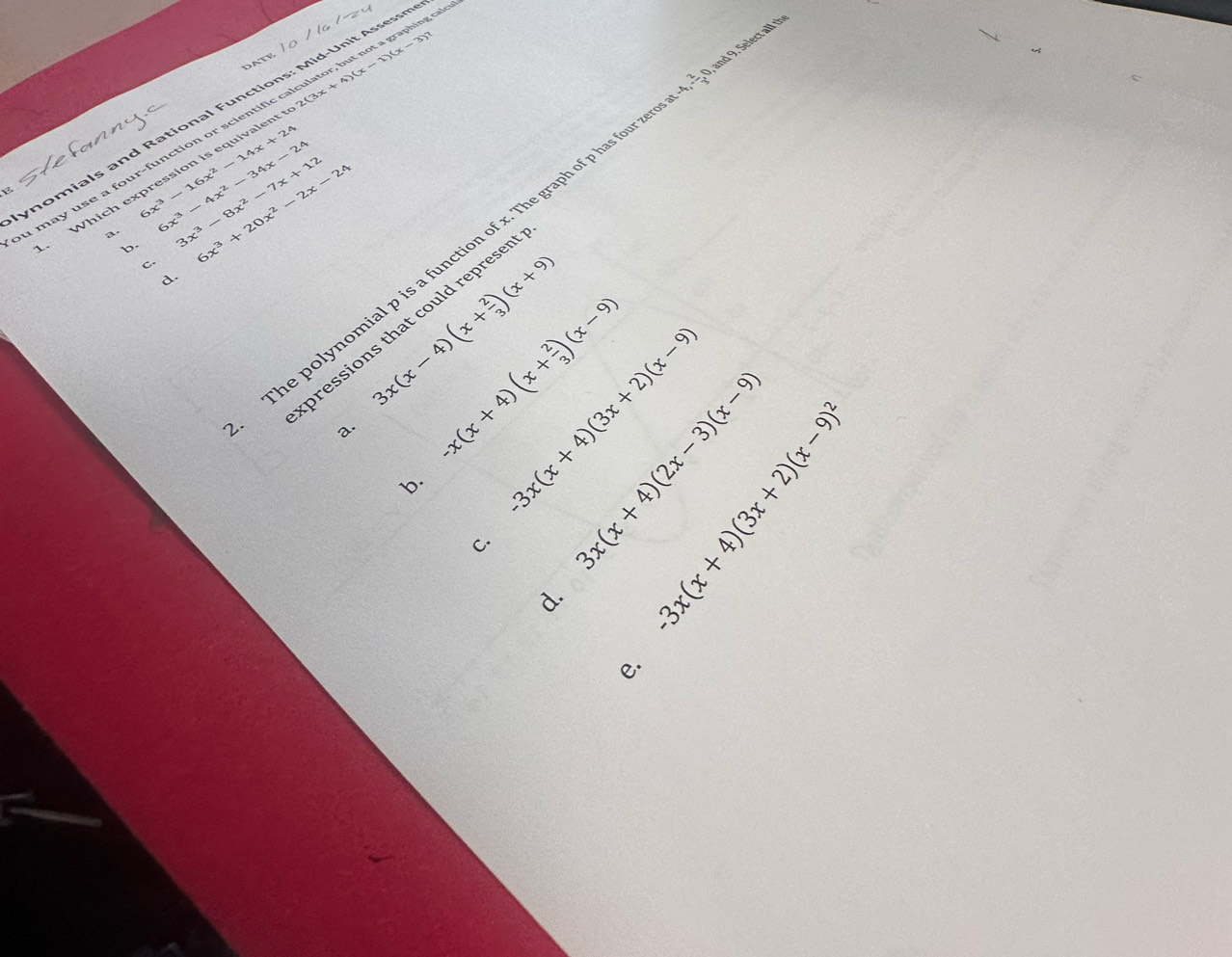 nomials and Rational Functions: Mid-Unit Assessn
a may use a four-function or scientific calculator, but not a graphing s
Which expression is equivalent to 2(3x + 4)(x-1)(x-3)?. 2/3 
6x^3-16x^2-14x+24
The polynomial p is a function of x. The graph of p has four z , and 9. Select all the
a. 6x^3-4x^2-34x-24 3x^3-8x^2-7x+12 6x^3+20x^2-2x-24
b.
C.
d.
3x(x-4)(x+ 2/3 )(x+9)
pressions that could represer
a. -x(x+4)(x+ 2/3 )(x-9) -3x(x+4)(3x+2)(x-9)
C. ( 1/4 )^circ 
b.
d. ∈t _k^(1|_1^n|_1^n>0)
e.