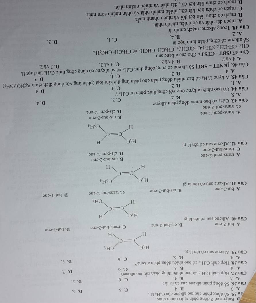 D. Butyne có 2 đồng phân vị trí nhóm chức.
ầu 35. Số đồng phân cầu tạo alkene của C_4H_8 là :
A. 3 B. 4. C. 6. D. 5.
Câu 36. Số đồng phân alkene của C_4H_8 là : D. 5.
A. 7. B. 4. C. 6.
Câu 37. Hợp chất C_5H_10 có bao nhiêu đồng phân cầu tạo alkene?
A. 4. B. 5. C. 6 D. 7.
Câu 38. Hợp chất C_5H_10 có bao nhiêu đồng phân alkene?
A. 4. B. 5. C. 6 D. 7.
Câu 39. Alkene sau có tên là gì
A. but-2-ene B. cis-bư -2 -ene C. trans-but-2-ene D. but-1-ene
Câu 40. Alkene sau có tên là gì
A. but-2-ene B. cis-but-2-ene C. t rans-but-2-en e D. but-1-ene
Câu 41. Alkene sau có tên là gì
H_3C C_2H_5
C=C
H
H
B. cis-but-2-ene
A. trans-pent-2-ene
D. cis-pent-2-en
C. trans-but-2-ene
Câu 42. Alkene sau có tên là gì
H_3C. H
C=C
H C_2H_5
A. trans-pent-2-ene B. cis-but-2-er e
C. trans-but-2-ene D. cis-pe nt-2- ne
Câu 43. C₄H có bao nhiêu đồng phân alkyne C. 3. D. 4.
A. 5. B. 2.
Câu 44. Có bao nhiêu alkyne ứng với công thức phân tử C_5H_8 ?
D. 4
A. 1. B. 2. C. 3.
Câu 45. Alkyne C_4H_6 Acó bao nhiêu đồng phân cho phản ứng thế kim loại (phản ứng với dung địch chứa . AgNO_3/NH_3)
A. 4. B. 2. C. 1. D. 3.
Câu 46. [K NTT-SBT| Số alkene có cùng công thức C₄H₈ và số alkyne có cùng công thức C _4H_6 ần lượt là
C. 3 và 3. D. 3 và 2.
A. 4 và 2. B. 4 và 3.
Câu 47 (SBT-CTST) ). Cho các alkene sau:
CH_2=CH-CH_3;(CH_3)_2C=C(CH_3)_2 ,CH_3CH=CHCH_3 và CH_3CH=CHC_2H_5.
Số alkene có đồng phân hình học là D. 3.
B. 4. C. 1.
A. 2.
Câu 48. Trong alkene, mạch chính là
A. mạch dài nhất và có nhiều nhánh nhất.
B. mạch có chứa liên kết đôi và nhiều nhánh nhất.
C. mạch có chứa liên kết đôi, nhiều nhánh nhất và phân nhánh sớm nhất.
D. mạch có chứa liên kết đôi, dài nhất và nhiều nhánh nhất.