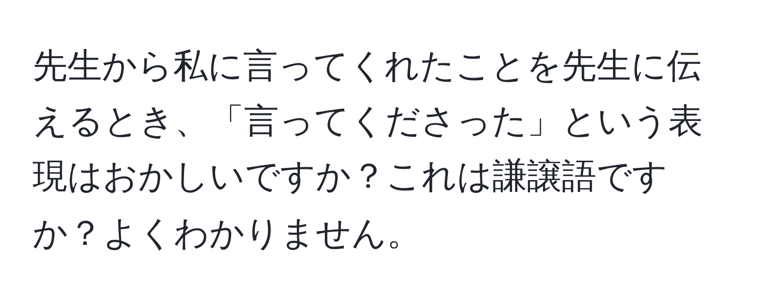 先生から私に言ってくれたことを先生に伝えるとき、「言ってくださった」という表現はおかしいですか？これは謙譲語ですか？よくわかりません。