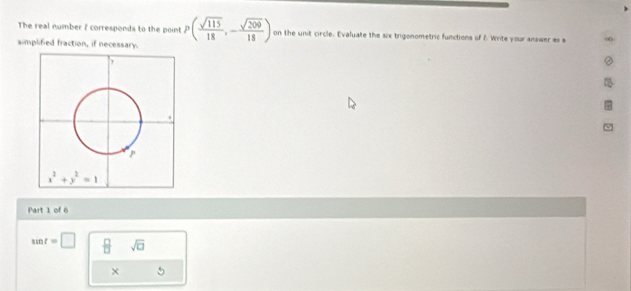 The real number 7 corresponds to the point P( sqrt(115)/18 ,- sqrt(209)/18 ) on the unit circle. Evaluate the six trigonometric functions of & Write your answer as a ∞
simplified fraction, if necessary.
Part 1 of 6
sin t=□  □ /□   sqrt(□ )
×