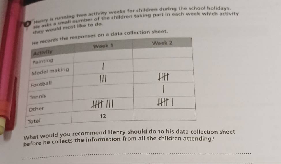 renry is running two activity weeks for children during the school holidays. 
He asks a small number of the children taking part in each week which activity 
they would most like to do. 
ta collection sheet. 
What would you recommend Henry should do to his data collection sheet 
before he collects the information from all the children attending? 
_