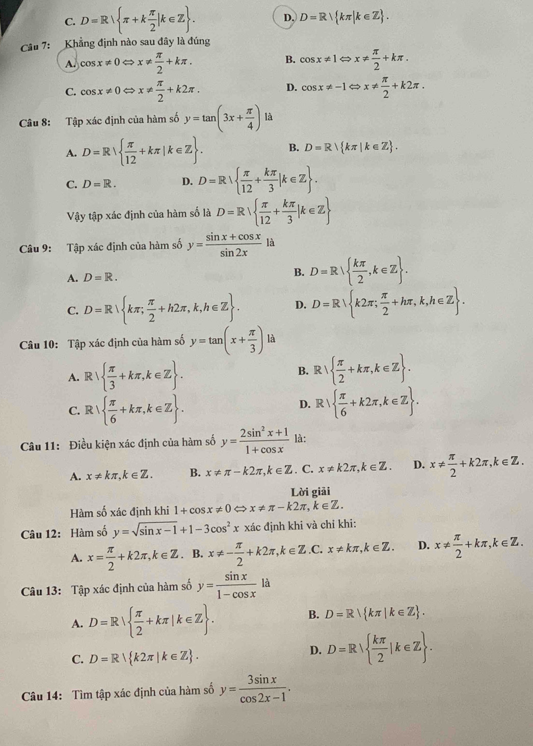 C. D=R π +k π /2 |k∈ Z .
D. D=R| kπ |k∈ Z .
âu 7:  Khẳng định nào sau đây là đúng
B.
A. cos x!= 0Leftrightarrow x!=  π /2 +kπ . cos x!= 1Leftrightarrow x!=  π /2 +kπ .
D.
C. cos x!= 0Leftrightarrow x!=  π /2 +k2π . cos x!= -1Leftrightarrow x!=  π /2 +k2π .
Câu 8: Tập xác định của hàm số y=tan (3x+ π /4 ) là
A. D=R  π /12 +kπ |k∈ Z .
B. D=R kπ |k∈ Z .
C. D=R.
D. D=R  π /12 + kπ /3 |k∈ Z .
Vậy tập xác định của hàm số là D=R  π /12 + kπ /3 |k∈ Z
Câu 9: Tập xác định của hàm số y= (sin x+cos x)/sin 2x  là
A. D=R. B. D=R  kπ /2 ,k∈ Z .
C. D=R kπ ; π /2 +h2π ,k,h∈ Z .
D. D=R k2π ; π /2 +hπ ,k,h∈ Z .
Câu 10: Tập xác định của hàm số y=tan (x+ π /3 ) là
B. R 
A. R  π /3 +kπ ,k∈ Z .   π /2 +kπ ,k∈ Z .
C. R  π /6 +kπ ,k∈ Z .
D. R   π /6 +k2π ,k∈ Z .
Câu 11: Điều kiện xác định của hàm số y= (2sin^2x+1)/1+cos x  là:
A. x!= kπ ,k∈ Z. B. x!= π -k2π ,k∈ Z. C. x!= k2π ,k∈ Z. D. x!=  π /2 +k2π ,k∈ Z.
Lời giải
Hàm số xác định khi 1+cos x!= 0 ⇔ x!= π -k2π ,k∈ Z.
Câu 12: Hàm số y=sqrt(sin x-1)+1-3cos^2x xác định khi và chỉ khi:
A. x= π /2 +k2π ,k∈ Z. B. x!= - π /2 +k2π ,k∈ Z C. x!= kπ ,k∈ Z. D. x!=  π /2 +kπ ,k∈ Z.
Câu 13: Tập xác định của hàm số y= sin x/1-cos x la
A. D=R  π /2 +kπ |k∈ Z .
B. D=R kπ |k∈ Z .
C. D=R k2π |k∈ Z .
D. D=R  kπ /2 |k∈ Z .
Câu 14: Tìm tập xác định của hàm số y= 3sin x/cos 2x-1 .