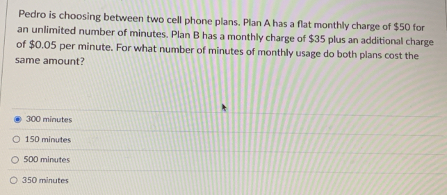 Pedro is choosing between two cell phone plans. Plan A has a flat monthly charge of $50 for
an unlimited number of minutes. Plan B has a monthly charge of $35 plus an additional charge
of $0.05 per minute. For what number of minutes of monthly usage do both plans cost the
same amount?
300 minutes
150 minutes
500 minutes
350 minutes