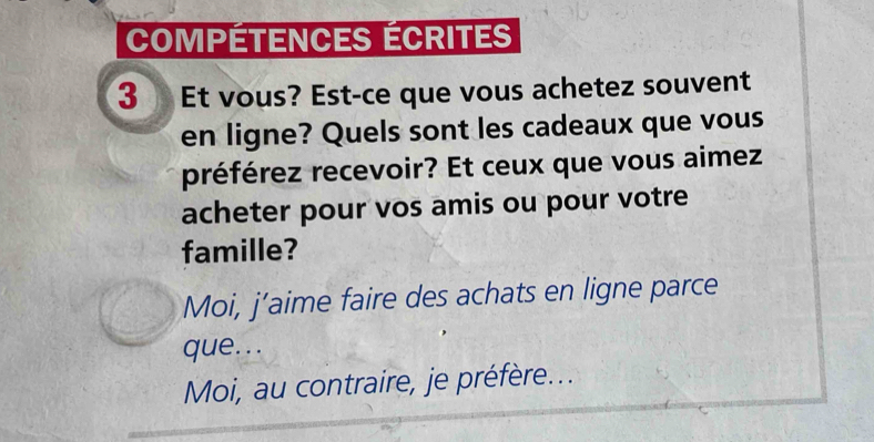 COmPÉtEnCES écrites
3 Et vous? Est-ce que vous achetez souvent
en ligne? Quels sont les cadeaux que vous
préférez recevoir? Et ceux que vous aimez
acheter pour vos amis ou pour votre
famille?
Moi, j’aime faire des achats en ligne parce
que...
Moi, au contraire, je préfère...