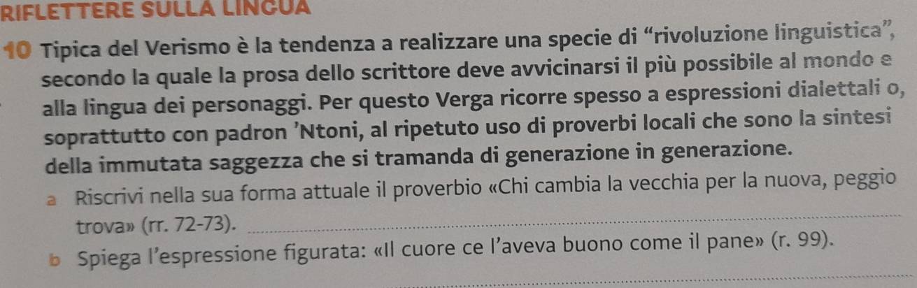 RIFLETTERE SULLA LINGUA 
10 Tipica del Verismo è la tendenza a realizzare una specie di “rivoluzione linguistica”, 
secondo la quale la prosa dello scrittore deve avvicinarsi il più possibile al mondo e 
alla lingua dei personaggi. Per questo Verga ricorre spesso a espressioni dialettali o, 
soprattutto con padron ’Ntoni, al ripetuto uso di proverbi locali che sono la sintesi 
della immutata saggezza che si tramanda di generazione in generazione. 
a Riscrivi nella sua forma attuale il proverbio «Chi cambia la vecchia per la nuova, peggio 
trova» (rr. 72-73). 
_ 
_ 
b Spiega l’espressione figurata: «Il cuore ce l’aveva buono come il pane» (r.99).