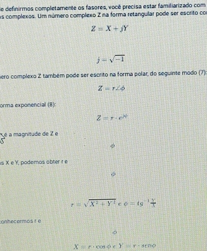 de definirmos completamente os fasores, você precisa estar familiarizado com 
os complexos. Um número complexo Z na forma retangular pode ser escrito co
Z=X+jY
j=sqrt(-1)
ero complexo Z também pode ser escrito na forma polar, do seguinte modo (7)
Z=r∠ phi
orma exponencial (8):
Z=r· e^N
é a magnitude de Z e 
s X e Y, podemos obter r e
r=sqrt(X^2+Y^2) e c=tg^(-1) y/x 
onhecermos r e
X=r· cos ocY=r· seno