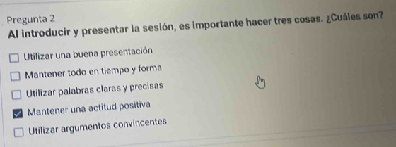 Pregunta 2
Al introducir y presentar la sesión, es importante hacer tres cosas. ¿Cuáles son?
Utilizar una buena presentación
Mantener todo en tiempo y forma
Utilizar palabras claras y precisas
Mantener una actitud positiva
Utilizar argumentos convincentes