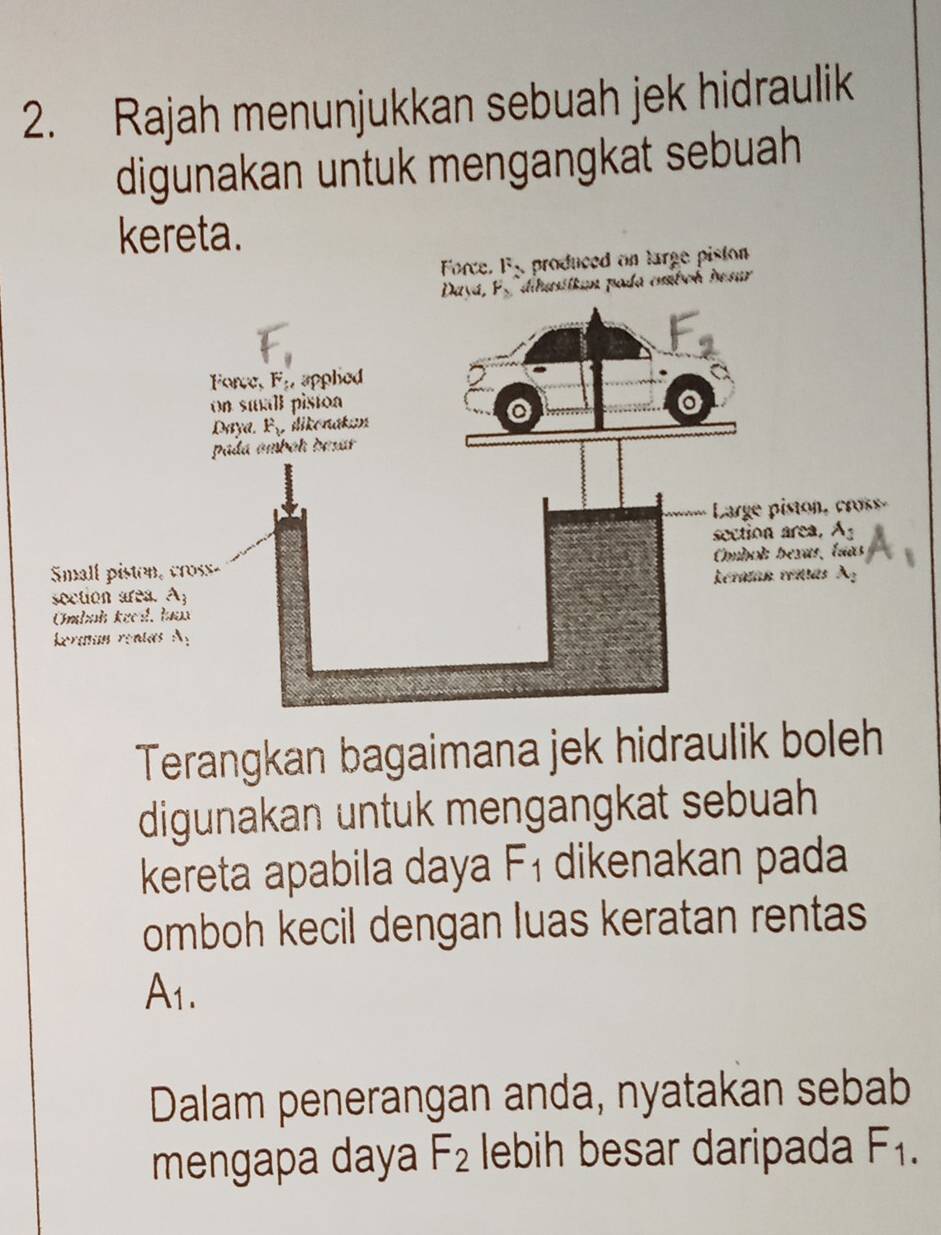 Rajah menunjukkan sebuah jek hidraulik
digunakan untuk mengangkat sebuah
kereta.
Force. F_2 , produced on large pision .
da cmboh besur
Terangkan bagaimana jek hidraulik boleh
digunakan untuk mengangkat sebuah
kereta apabila daya F_1 dikenakan pada
omboh kecil dengan luas keratan rentas
A_1.
Dalam penerangan anda, nyatakan sebab
mengapa daya F_2 lebih besar daripada F_1.