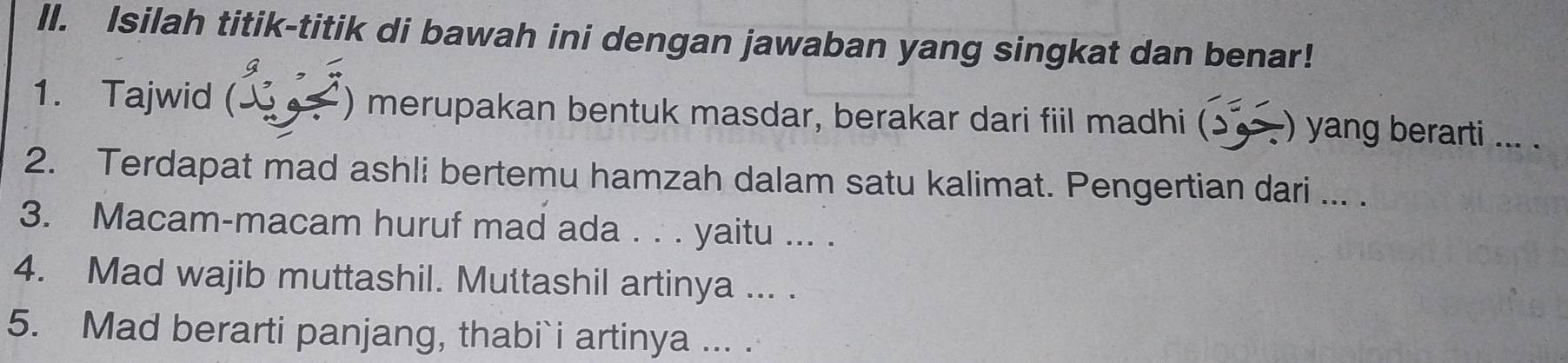 Isilah titik-titik di bawah ini dengan jawaban yang singkat dan benar! 
g , 
1. Tajwid ( ) merupakan bentuk masdar, berakar dari fiil madhi (ɔ ) yang berarti ... . 
2. Terdapat mad ashli bertemu hamzah dalam satu kalimat. Pengertian dari ... . 
3. Macam-macam huruf mad ada . . . yaitu ... . 
4. Mad wajib muttashil. Muttashil artinya ... . 
5. Mad berarti panjang, thabi`i artinya ... .