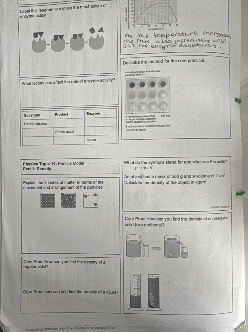 Label this diagram to explain the mechanism of 19
enzyme action
σ
Tempersturs (''C) 
pen 
o in ç e 
Describe the method for the core practical. 
A blua/blark colour indicates the 
presence of starch. 
What factors can affect the rate of enzyme activity? 
Substrate Product Enzyme well tray 
A yellowforange colour that 
no longer changes indicates 
Carbohydrates that the reaction is complets. 
B iodine solution is used to indicate the 
Amino acids presence of starch 
lipase 
Physics TopIc 14: Particle Model What do the symbols stand for and what are the units? 
Part 1: Density rho =m/V
An object has a mass of 500 g and a volume of 2cm^3. 
Explain the 3 states of matter in terms of the Calculate the density of the object in kg/m^3
movement and arrangement of the particles 
Core Prac: How can you find the density of an irregular 
solid (two methods)? 
Core Prac: How can you find the density of a 
regular solid? 
Core Prac: how can you find the density of a liquid? 
naaesing insstution only. This material is not copyright from