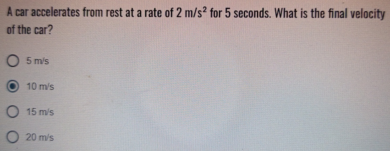 A car accelerates from rest at a rate of 2m/s^2 for 5 seconds. What is the final velocity
of the car?
5 m/s
10 m/s
15 m/s
20 m/s