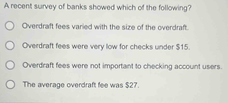 A recent survey of banks showed which of the following?
Overdraft fees varied with the size of the overdraft.
Overdraft fees were very low for checks under $15.
Overdraft fees were not important to checking account users.
The average overdraft fee was $27.