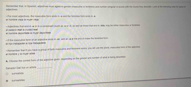 Remember that, in Spanish, adjectives must agree in gender (masculine or feminine) and number (singular or plural) with the nouns they describe. Look at the following rules for types of
adjectives:
For most adjectives, the masculine form ends in -o and the feminine form ends in -a
el hombre viejo la mujer vieja
Adjectives that end in -e or in a consonant (such as -s or -II), as well as those that end in -ista, may be either masculine or feminine.
el palacio reall la cludad real
el hombre deportista la mujer deportista
• If the masculine form of an adjective ends in -or, add an -a at the end to make the feminine form.
el hijo trabajador la hija trabajadora
• Remember that if you have a group of both masculine and feminine nouns, you will use the plural, masculine form of the adjective.
el hombre y la mujer altos
A. Choose the correct form of the adjective given, depending on the gender and number of what is being described.
Salvador Dali fue un artista_ .
surrealista
surrealistas