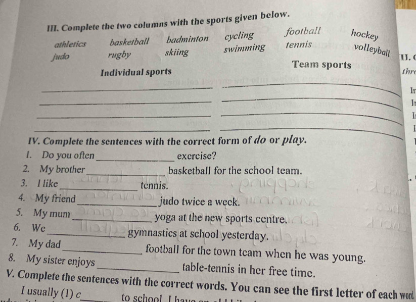 Complete the two columns with the sports given below.
athletics basketball badminton cycling football hockey
judo rugby skiing swimming tennis volleyball
I. (
Team sports
Individual sports thre
_
_
_
Ir
_
I 
_
_
I
_
_
IV. Complete the sentences with the correct form of do or play.
1. Do you often_ excrcise?
2. My brother_ basketball for the school team.
3. I like _tcnnis.
4. My friend_ judo twice a weck.
5. My mum_ yoga at the new sports centre.
6. Wc_ gymnastics at school yesterday.
7. My dad_ football for the town team when he was young.
8. My sister enjoys _table-tennis in her free time.
V. Complete the sentences with the correct words. You can see the first letter of each word
I usually (1) c to school I hav