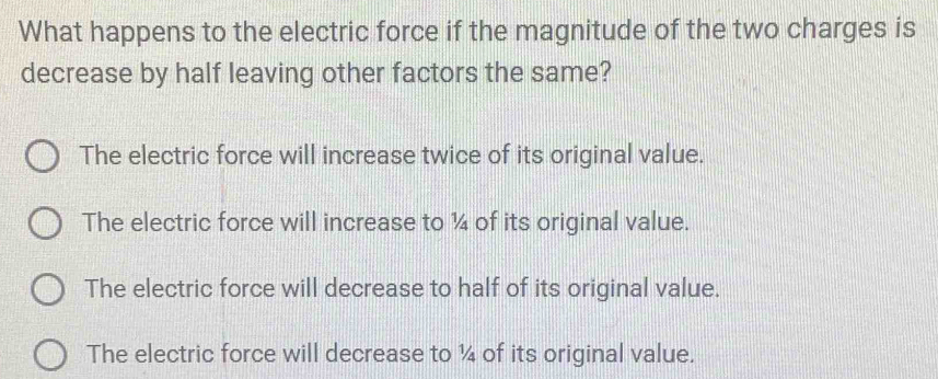 What happens to the electric force if the magnitude of the two charges is
decrease by half leaving other factors the same?
The electric force will increase twice of its original value.
The electric force will increase to ¼4 of its original value.
The electric force will decrease to half of its original value.
The electric force will decrease to ¼ of its original value.