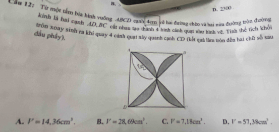 B.
( D. 2300
Cầu 12: Từ một tấm bia hình vuỡng ABCD cạnh 4cm vẽ hai đường chéo và hại nửa đường tròn đường
kinh là hai cạnh AD, BC cật nhau tạo thành 4 hình cánh quạt như hình vẽ. Tính thể tích khổi
trồn xoay sinh ra khí quay 4 cánh quạt này quanh cạnh CD (kết quả làm tròn đến hai chữ số sau
đầu phầy),
A. V=14,36cm^3. B. V=28,69cm^3. C. V=7, 18cm^3. D. V=57, 38cm^3.