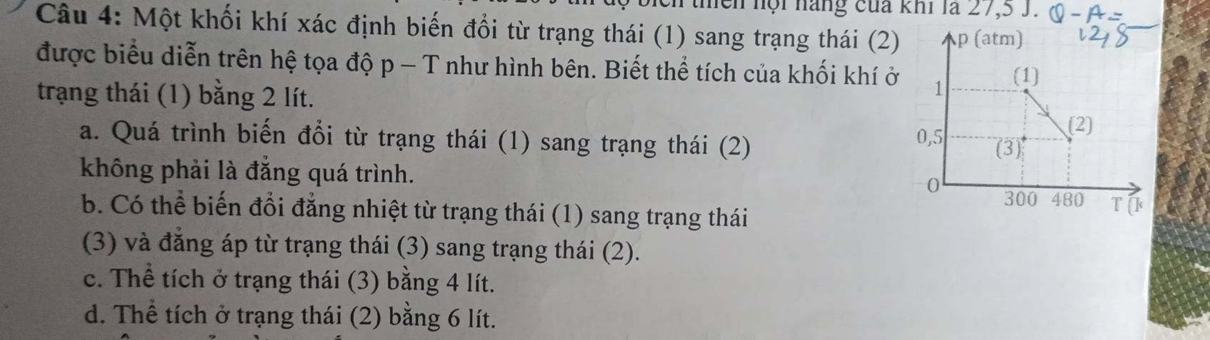 thền hội hàng của khi là 27, 5 J.
Câu 4: Một khối khí xác định biến đổi từ trạng thái (1) sang trạng thái (2) p (atm)
được biểu diễn trên hệ tọa độ p - T như hình bên. Biết thể tích của khối khí ở 1 (1)
trạng thái (1) bằng 2 lít.
(2)
a. Quá trình biến đổi từ trạng thái (1) sang trạng thái (2) 0,5 (3)
không phải là đẳng quá trình. 0
300 480 T[ k
b. Có thể biến đổi đẳng nhiệt từ trạng thái (1) sang trạng thái
(3) và đăng áp từ trạng thái (3) sang trạng thái (2).
c. Thể tích ở trạng thái (3) bằng 4 lít.
d. Thể tích ở trạng thái (2) bằng 6 lít.