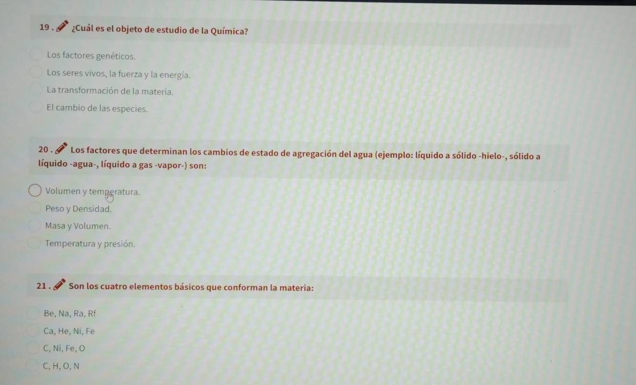 19 . ¿Cuál es el objeto de estudio de la Química?
Los factores genéticos.
Los seres vivos, la fuerza y la energía.
La transformación de la materia.
El cambio de las especies.
20 . Los factores que determinan los cambios de estado de agregación del agua (ejemplo: líquido a sólido -hielo-, sólido a
líquido -agua-, líquido a gas -vapor-) son:
Volumen y temperatura.
Peso y Densidad.
Masa y Volumen.
Temperatura y presión.
21 . Son los cuatro elementos básicos que conforman la materia:
Be, Na, Ra, Rf
Ca, He, Ni, Fe
C, Ni, Fe, O
C, H, O, N
