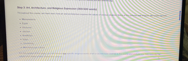 fu né réféféncna
Step 3: Art, Architecture, and Religious Expression (300-500 words)
Throughout this course, we have seen how art and architecture express the values of various religions. Some of the cultures and religions discussed include
Mesopotamia
Ecypt
Hirduis
Minsm
Dudchism
Islam
Chostianity
Mescamerican culture
For this section of the paper, you will choose two specific religious works of art or arch tecture covered in the course and analyze new they emoody the
values and ideals of their respective curturs 
D