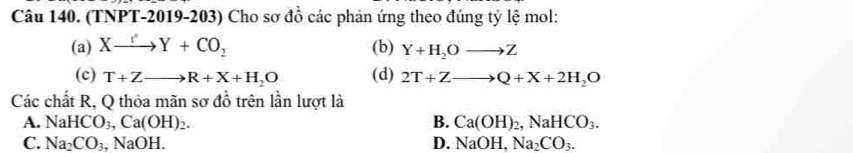 (TNPT-2019-203) Cho sơ đồ các phản ứng theo đúng tỷ lệ mol:
(a) Xxrightarrow I^(·)Y+CO_2 (b) Y+H_2Oto Z
(c) T+Zto R+X+H_2O (d) 2T+Zto Q+X+2H_2O
Các chất R, Q thỏa mãn sơ đồ trên lần lượt là
A. NaHCO_3, Ca(OH)_2. B. Ca(OH)_2, NaHCO_3.
C. Na_2CO_3, NaOH. D. NaOH, Na_2CO_3.