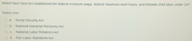 Which New Deal Act established the federal minimum wage, federal maximum work hours, and forbade child labor under 16?
Select one
a. Social Security Act
b. National Industrial Recovery Act
c. National Labor Relations Act
d. Fair Labor Standards Act