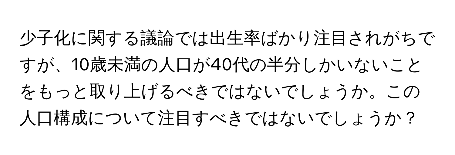 少子化に関する議論では出生率ばかり注目されがちですが、10歳未満の人口が40代の半分しかいないことをもっと取り上げるべきではないでしょうか。この人口構成について注目すべきではないでしょうか？