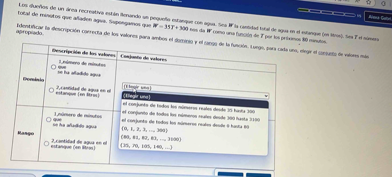 Alexa Gabr 
Los dueños de un área recreativa están Ilenando un pequeño estanque con agua. Sea W la cantidad total de agua en el estanque (en litros). Sea T el número 
total de minutos que añaden agua. Supongamos que W=35T+300 nos da W como una función de T por los próxiinutos. 
apropiado. 
Identificar la descripción correcta de los valores para ambor el conjunto de valores más