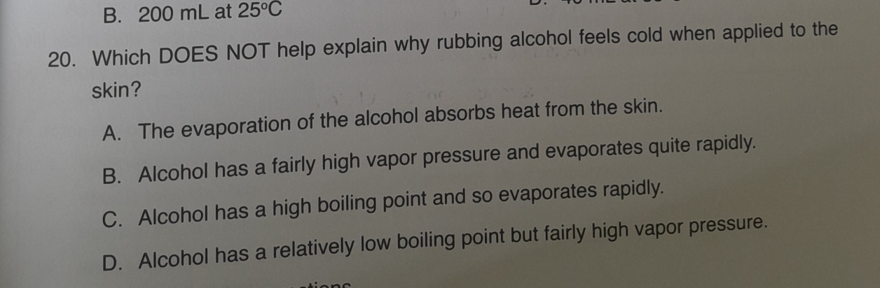 B. 200 mL at 25°C
20. Which DOES NOT help explain why rubbing alcohol feels cold when applied to the
skin?
A. The evaporation of the alcohol absorbs heat from the skin.
B. Alcohol has a fairly high vapor pressure and evaporates quite rapidly.
C. Alcohol has a high boiling point and so evaporates rapidly.
D. Alcohol has a relatively low boiling point but fairly high vapor pressure.