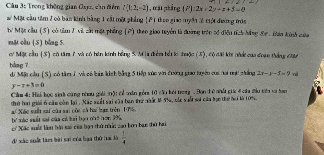 Trong không gian Oxyz, cho điểm I(1;2;-2) , mặt phẳng (P): 2x+2y+z+5=0
a/ Mặt cầu tâm / có bản kinh bằng 1 cắt mặt phẳng (P) theo giao tuyến là một dường tròn . 
b/ Mặt cầu (S) có tâm / và cắt mặt phẳng (P) theo giao tuyến là đường tròn có diện tích bằng 8π. Bán kinh của 
mặt cầu (S) bằng 5. 
c/ Mặt cầu (S) có tâm / và có bán kính bằng 5. M là điểm bắt kì thuộc (S), độ dài lớn nhất của đoạn thắng OM 
bằng 7. 
d/ Mặt cầu (S) có tâm / và có bán kính bằng 5 tiếp xúc với đường giao tuyến của hai mặt phầng 2x-y-5=0 và
y-z+3=0
Câu 4: Hai học sinh cùng nhau giải một đề toán gồm 10 câu hỏi trong . Bạn thứ nhất giải 4 câu đầu tiên và bạn 
thứ hai giải 6 câu còn lại . Xác suất sai của bạn thứ nhất là 5%, xác suất sai của bạn thứ hai là 10%. 
a/ Xác suất sai của sai của cả hai bạn trên 10%. 
b/ xác suất sai của cả hai bạn nhỏ hơn 9%. 
c/ Xác suất làm bài sai của bạn thứ nhất cao hơn bạn thứ hai. 
d/ xác suất làm bài sai của bạn thứ hai là  1/4 