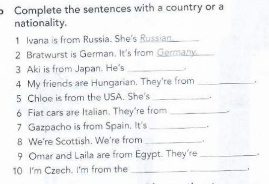 Complete the sentences with a country or a 
nationality. 
1 Ivana is from Russia. She's Russian._ 
2 Bratwurst is German. It's from Germany._ 
3 Aki is from Japan. He's _. 
4 My friends are Hungarian. They're from_ 
. 
5 Chloe is from the USA. She's _. 
6 Fiat cars are Italian. They’re from _. 
7 Gazpacho is from Spain. It's_ 
` 
8 We're Scottish. We're from_ 
. 
9 Omar and Laila are from Egypt. They're _. 
10 I'm Czech. | ‘m from the_ 
.