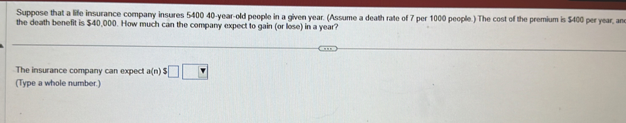 Suppose that a life insurance company insures 5400 40-year-old people in a given year. (Assume a death rate of 7 per 1000 people.) The cost of the premium is $400 per year, an 
the death benefit is $40,000. How much can the company expect to gain (or lose) in a year? 
The insurance company can expect a(n)$□ □
(Type a whole number.)