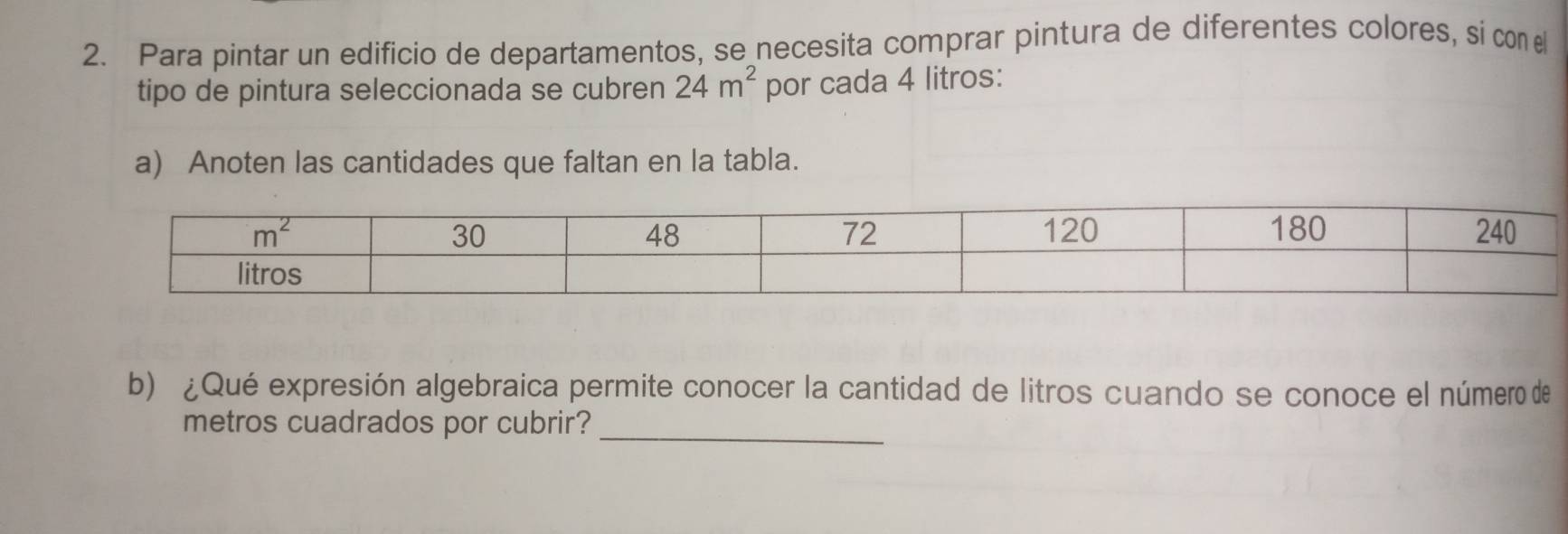 Para pintar un edificio de departamentos, se necesita comprar pintura de diferentes colores, si con 
tipo de pintura seleccionada se cubren 24m^2 por cada 4 litros:
a) Anoten las cantidades que faltan en la tabla.
b) ¿Qué expresión algebraica permite conocer la cantidad de litros cuando se conoce el número de
_
metros cuadrados por cubrir?