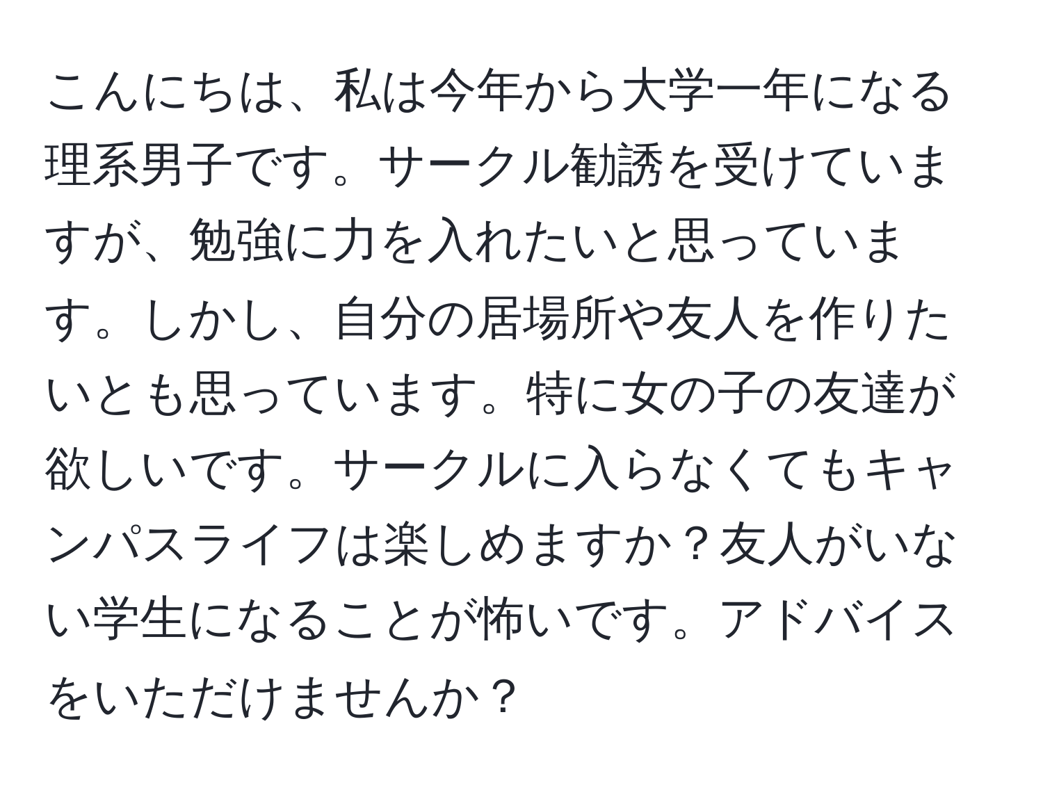 こんにちは、私は今年から大学一年になる理系男子です。サークル勧誘を受けていますが、勉強に力を入れたいと思っています。しかし、自分の居場所や友人を作りたいとも思っています。特に女の子の友達が欲しいです。サークルに入らなくてもキャンパスライフは楽しめますか？友人がいない学生になることが怖いです。アドバイスをいただけませんか？