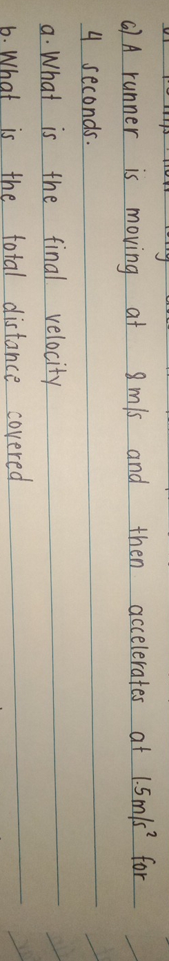 () A runner is moving at 8mls and then accelerates at 1.5m/s^2 for
4 seconds. 
a. What is the final velocity 
6. What is the total distance covered