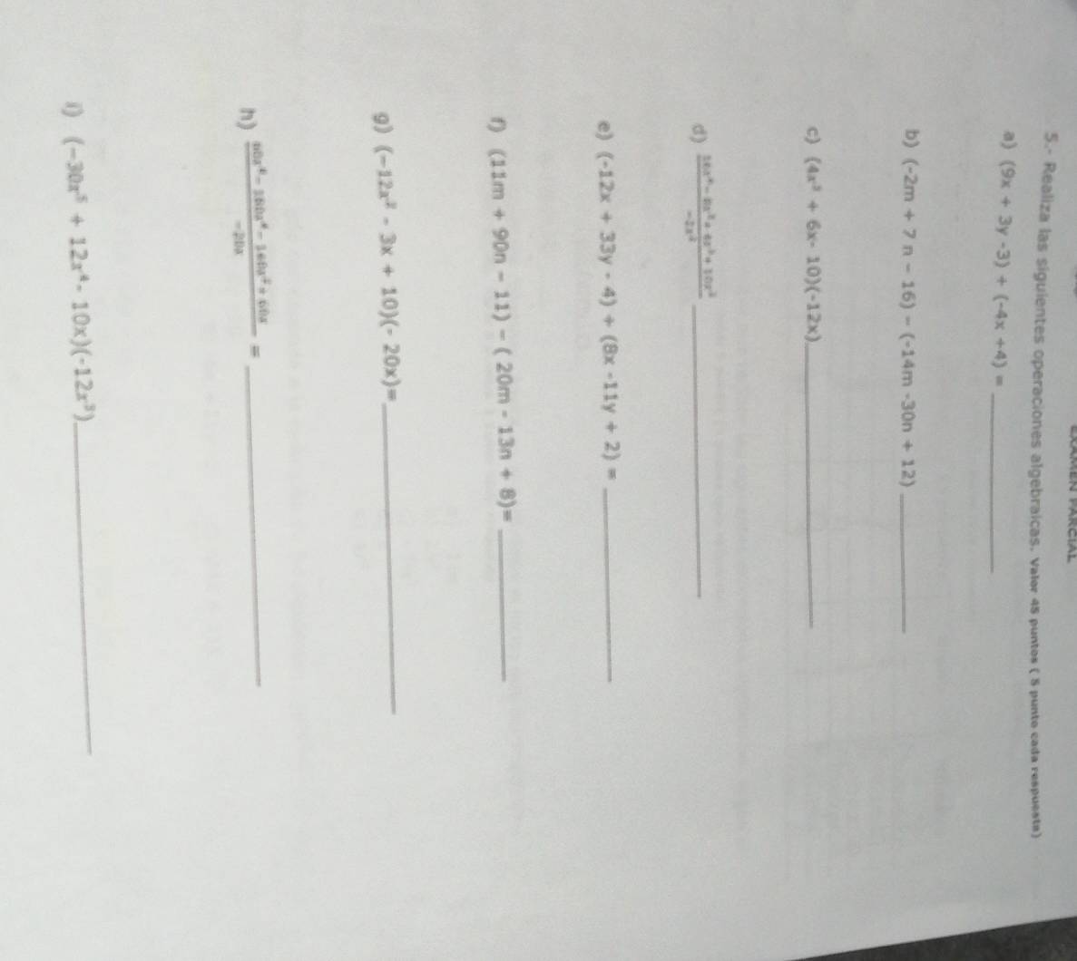 5.- Realiza las siguientes operaciones algebraicas. Valor 45 puntos ( 5 punto cada respuesta) 
a) (9x+3y-3)+(-4x+4)= _ 
b) (-2m+7n-16)-(-14m-30n+12) _ 
c) (4x^3+6x-10)(-12x) _ 
d)  (10x^4-8x^2+4x^3+10x^2)/-2x^2  _ 
e) (-12x+33y-4)+(8x-11y+2)= _ 
f) (11m+90n-11)-(20m-13n+8)= _ 
9) (-12x^2-3x+10)(-20x)=
_ 
h)  (sec^4-16b0x^4-160x^2+60x)/-20x = _ 
i) (-30x^5+12x^4-10x)(-12x^3)
_