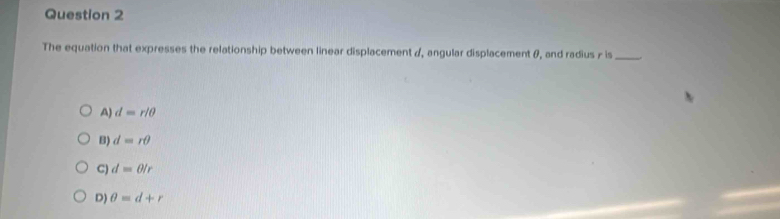 The equation that expresses the relationship between linear displacement /, angular displacement θ, and radius / is_
A) d=r/θ
B) d=rθ
C) d=θ /r
D) θ =d+r