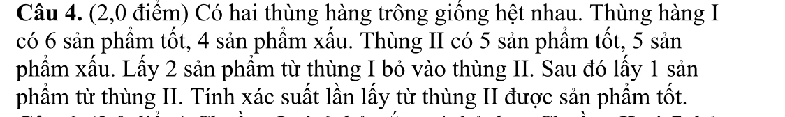 (2,0 điểm) Có hai thùng hàng trông giống hệt nhau. Thùng hàng I 
có 6 sản phẩm tốt, 4 sản phẩm xấu. Thùng II có 5 sản phầm tốt, 5 sản 
phẩm xấu. Lấy 2 sản phẩm từ thùng I bỏ vào thùng II. Sau đó lấy 1 sản 
phầm từ thùng II. Tính xác suất lần lấy từ thùng II được sản phẩm tốt.