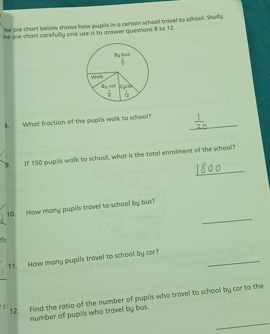 "he pie chart below shows how pupils in a certain school travel to school. Study 
he pie chart carefully and use it to answer questions 8 to 12. 
By bus
 2/3 
Walk 
By car Cycle
 1/6   1/12 
B. What fraction of the pupils walk to school?_ 
_ 
9. If 150 pupils walk to school, what is the total enrolment of the school? 
_ 
10. How many pupils travel to school by bus? 
the 
_ 
11. How many pupils travel to school by car? 
12. Find the ratio of the number of pupils who travel to school by car to the 
_ 
number of pupils who travel by bus.