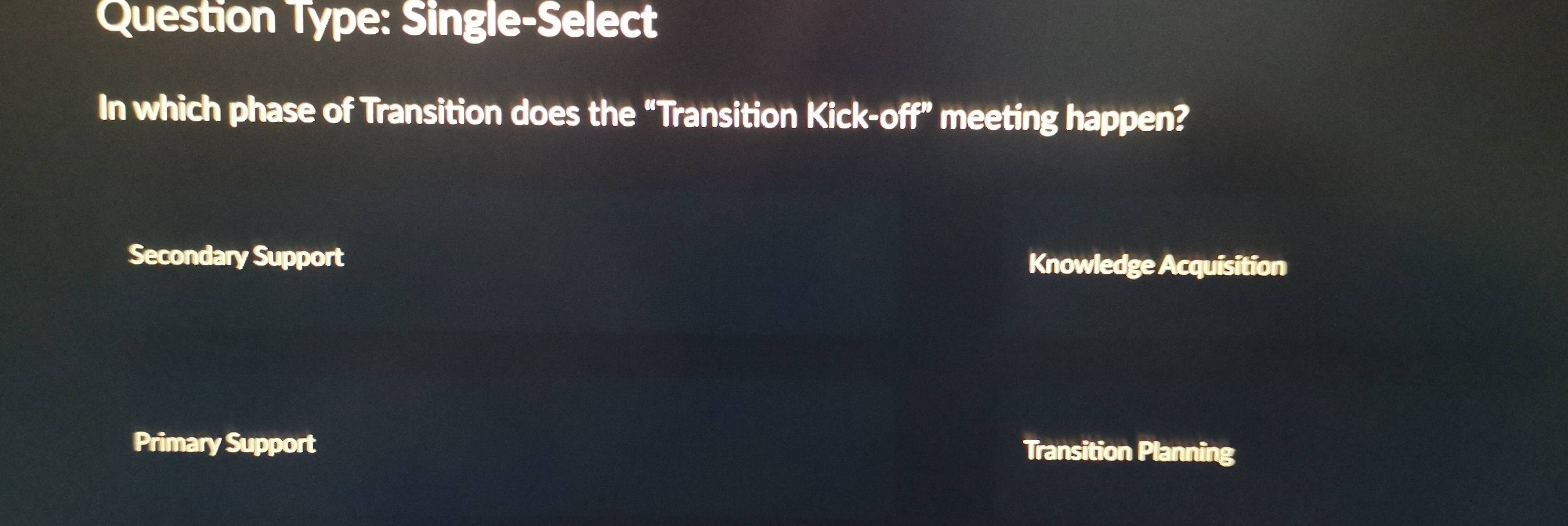 Question Type: Single-Select
In which phase of Transition does the “Transition Kick-off” meeting happen?
Secondary Support Knowledge Acquisition
Primary Support Transition Planning