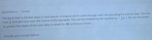 FOINT 
The local river is 14 feet deep in most places. A tropical storm came through, with rain pounding the area for days. The river 
rose  1/6  foot per hour over the course of the last week. This can be modeled by the equation y= 1/8 x+14. Use this model 
to predict the depth of the river after it rained for 48 continuous hours. 
Provide your answer below: