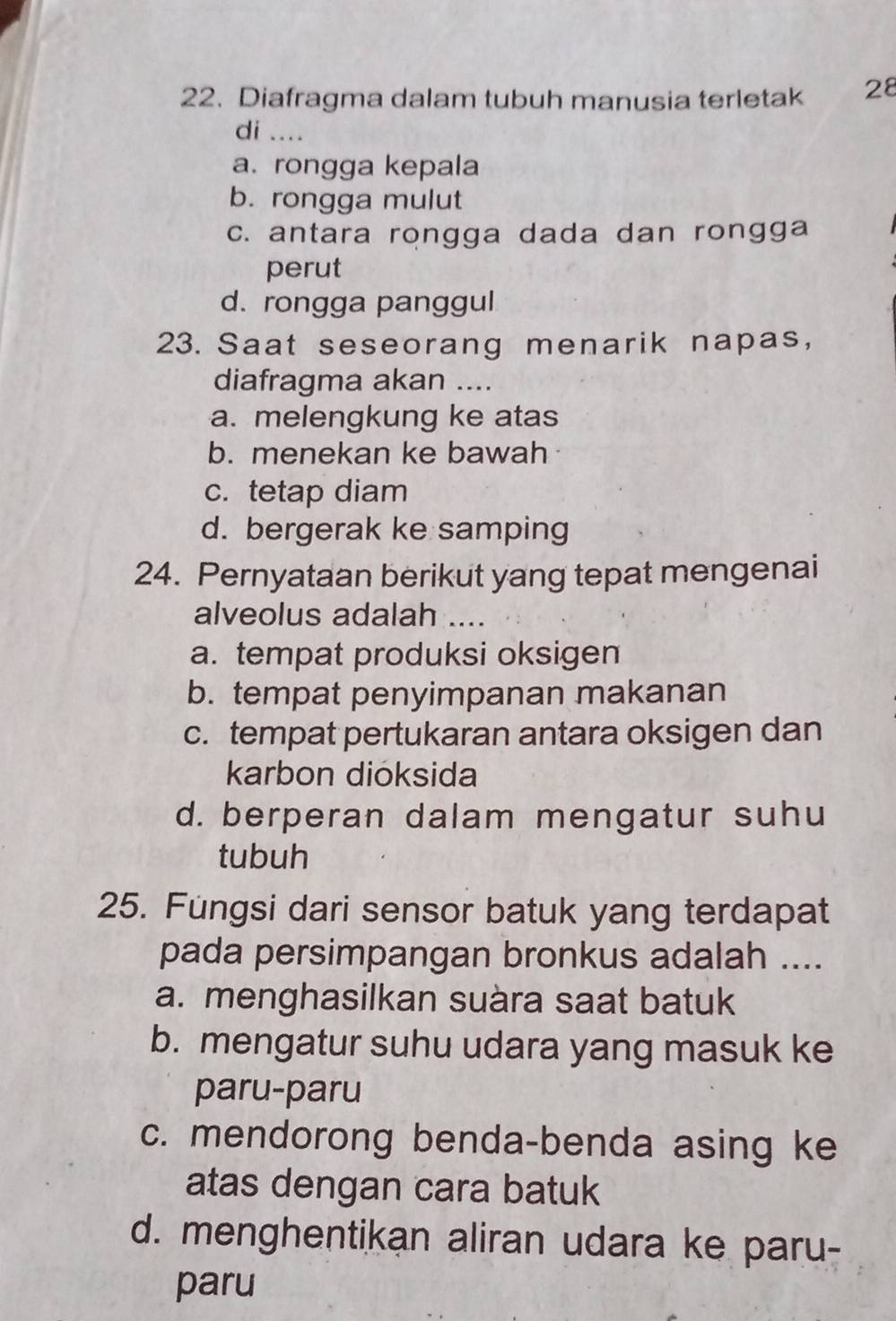 Diafragma dalam tubuh manusia terletak 28
di ....
a. rongga kepala
b. rongga mulut
c. antara rongga dada dan rongga
perut
d. rongga panggul
23. Saat seseorang menarik napas,
diafragma akan ....
a. melengkung ke atas
b. menekan ke bawah
c. tetap diam
d. bergerak ke samping
24. Pernyataan berikut yang tepat mengenai
alveolus adalah ....
a. tempat produksi oksigen
b. tempat penyimpanan makanan
c. tempat pertukaran antara oksigen dan
karbon dioksida
d. berperan dalam mengatur suhu
tubuh
25. Füngsi dari sensor batuk yang terdapat
pada persimpangan bronkus adalah ....
a. menghasilkan suàra saat batuk
b. mengatur suhu udara yang masuk ke
paru-paru
c. mendorong benda-benda asing ke
atas dengan cara batuk
d. menghentikan aliran udara ke paru-
paru