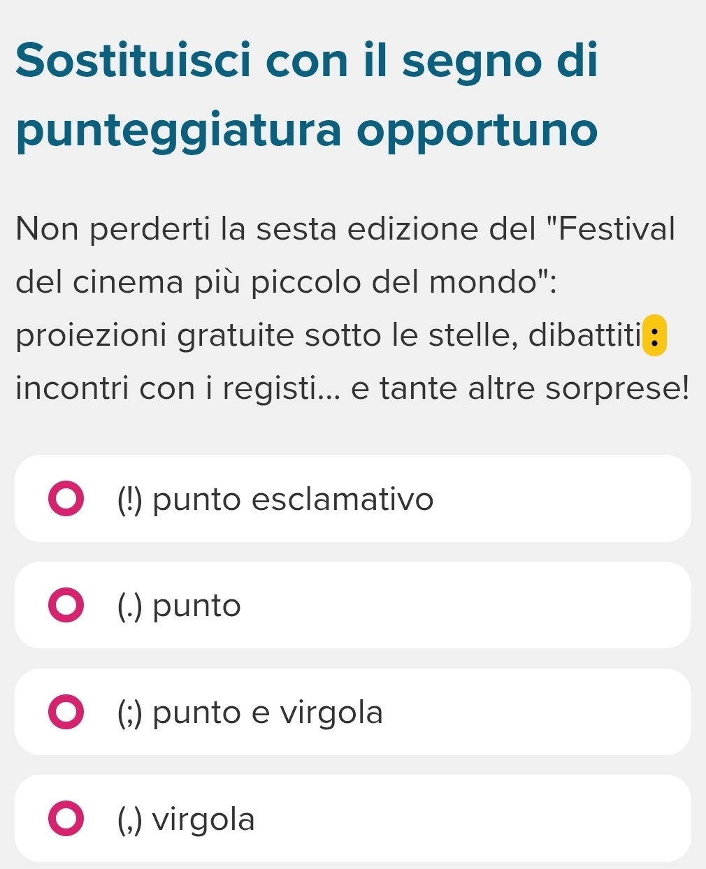 Sostituisci con il segno di
punteggiatura opportuno
Non perderti la sesta edizione del "Festival
del cinema più piccolo del mondo":
proiezioni gratuite sotto le stelle, dibattiti :
incontri con i registi... e tante altre sorprese!
(!) punto esclamativo
(.) punto
(;) punto e virgola
(,) virgola