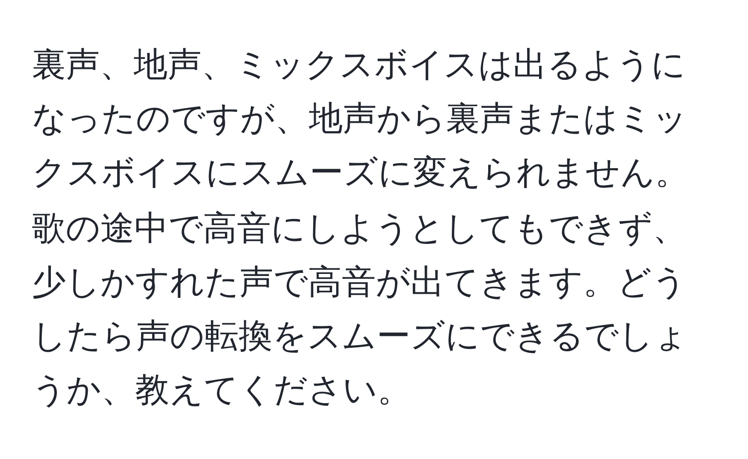 裏声、地声、ミックスボイスは出るようになったのですが、地声から裏声またはミックスボイスにスムーズに変えられません。歌の途中で高音にしようとしてもできず、少しかすれた声で高音が出てきます。どうしたら声の転換をスムーズにできるでしょうか、教えてください。