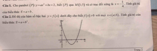 Cho parabol (P):y=ax^2+bx+2 , biết (P) qua M(1;5) và có trục đối xứng là x=- 1/4 . Tính giá trị 
của biểu thức S=a+b. 
Câu 2. Đồ thị của hàm số bậc hai y=f(x) đưới đây cho biết f(x)>0 với mọi x∈ (a;b). Tính giá trị của 
biểu thức S=a+b^2. 
Trang 2