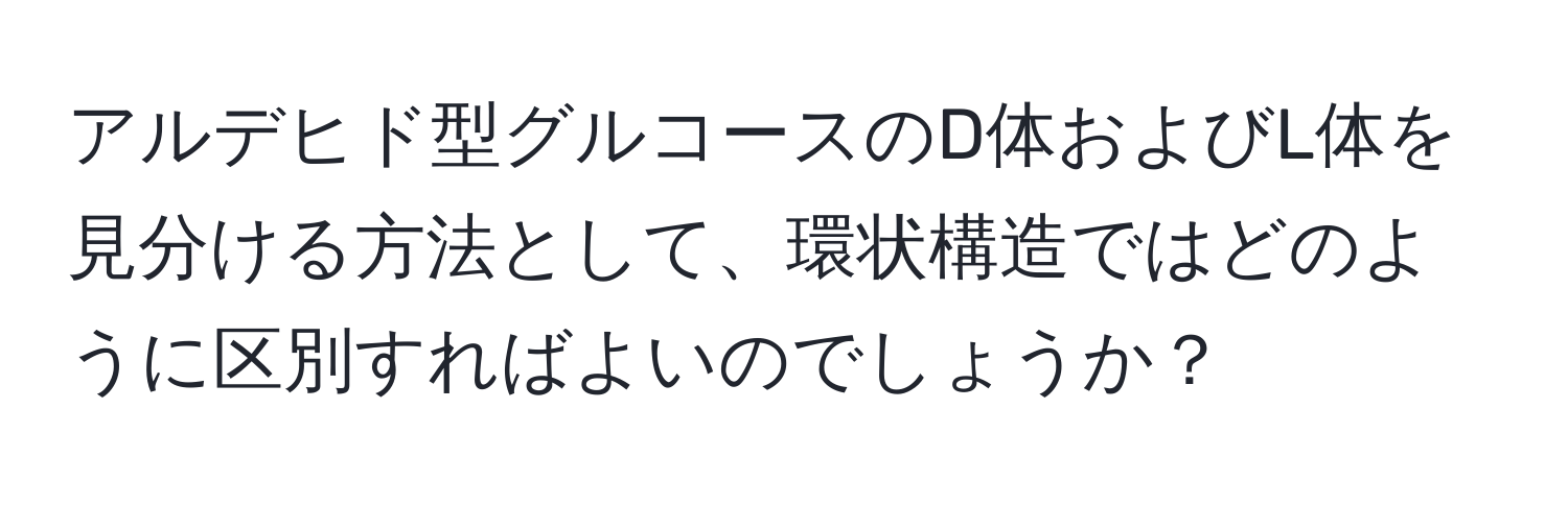 アルデヒド型グルコースのD体およびL体を見分ける方法として、環状構造ではどのように区別すればよいのでしょうか？