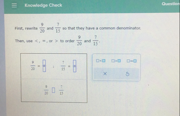 Knowledge Check Question
First, rewrite  9/20  and  7/15  so that they have a common denominator.
Then, use < , = , or > to order  9/20  and  7/15 .
□ □ >□ □ =□
×