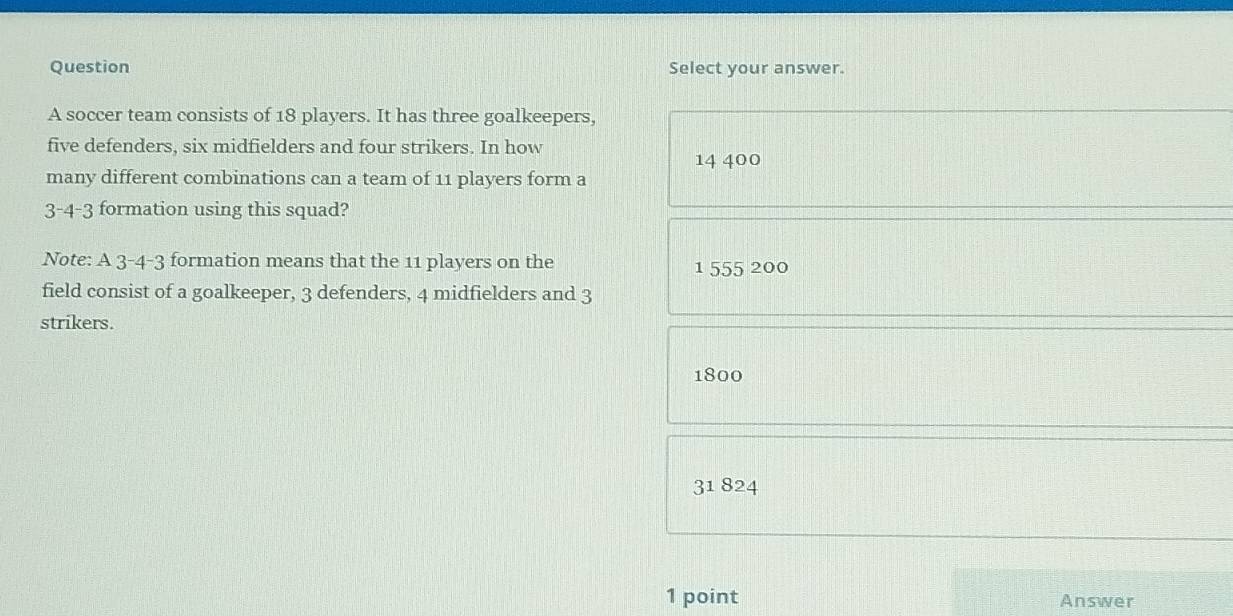 Question Select your answer.
A soccer team consists of 18 players. It has three goalkeepers,
five defenders, six midfielders and four strikers. In how 14 400
many different combinations can a team of 11 players form a
3-4-3 formation using this squad?
Note: A 3-4- 3 formation means that the 11 players on the 1 555 200
field consist of a goalkeeper, 3 defenders, 4 midfielders and 3
strikers.
1800
31 824
1 point Answer