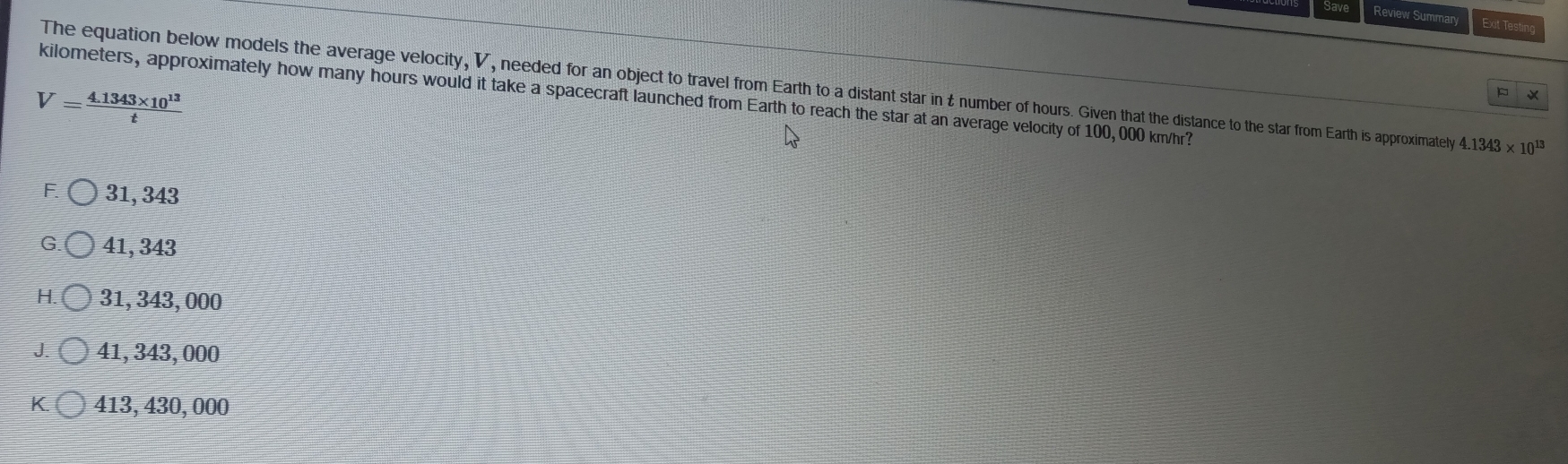 Review Summary Exit Testing
The equation below models the average velocity, V, needed for an object to travel from Earth to a distant star in £ number of hours. Given that the distance to the star from Earth is approximately 4.1343* 10^(13)
V= (4.1343* 10^(13))/t 
×
kilometers, approximately how many hours would it take a spacecraft launched from Earth to reach the star at an average velocity of 100, 000 km/hr?
F. 31, 343
G. 41, 343
H. 31, 343, 000
J. 41, 343,000
K. 413, 430,000